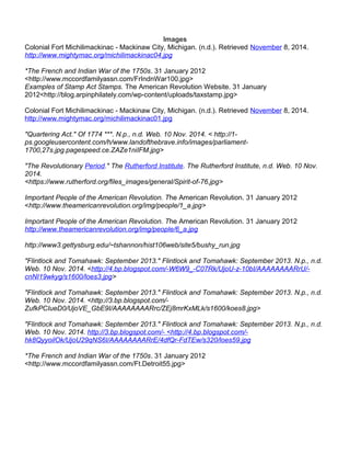 Images 
Colonial Fort Michilimackinac - Mackinaw City, Michigan. (n.d.). Retrieved November 8, 2014. 
http://www.mightymac.org/michilimackinac04.jpg 
*The French and Indian War of the 1750s. 31 January 2012 
<http://www.mccordfamilyassn.com/FrIndnWar100.jpg> 
Examples of Stamp Act Stamps. The American Revolution Website. 31 January 
2012<http://blog.arpinphilately.com/wp-content/uploads/taxstamp.jpg> 
Colonial Fort Michilimackinac - Mackinaw City, Michigan. (n.d.). Retrieved November 8, 2014. 
http://www.mightymac.org/michilimackinac01.jpg 
"Quartering Act." Of 1774 ***. N.p., n.d. Web. 10 Nov. 2014. < http://1- 
ps.googleusercontent.com/h/www.landofthebrave.info/images/parliament- 
1700,27s.jpg.pagespeed.ce.ZAZe1niIFM.jpg> 
"The Revolutionary Period." The Rutherford Institute. The Rutherford Institute, n.d. Web. 10 Nov. 
2014. 
<https://www.rutherford.org/files_images/general/Spirit-of-76.jpg> 
Important People of the American Revolution. The American Revolution. 31 January 2012 
<http://www.theamericanrevolution.org/img/people/1_a.jpg> 
Important People of the American Revolution. The American Revolution. 31 January 2012 
http://www.theamericanrevolution.org/img/people/6_a.jpg 
http://www3.gettysburg.edu/~tshannon/hist106web/site5/bushy_run.jpg 
"Flintlock and Tomahawk: September 2013." Flintlock and Tomahawk: September 2013. N.p., n.d. 
Web. 10 Nov. 2014. <http://4.bp.blogspot.com/-W6W9_-C07Rk/UjoU-z-10bI/AAAAAAAARrU/- 
cnNI19wkyg/s1600/loes3.jpg> 
"Flintlock and Tomahawk: September 2013." Flintlock and Tomahawk: September 2013. N.p., n.d. 
Web. 10 Nov. 2014. <http://3.bp.blogspot.com/- 
ZufkPCIueD0/UjoVE_GbE9I/AAAAAAAARrc/ZEj8mrKxMLk/s1600/koes8.jpg> 
"Flintlock and Tomahawk: September 2013." Flintlock and Tomahawk: September 2013. N.p., n.d. 
Web. 10 Nov. 2014. http://3.bp.blogspot.com/- <http://4.bp.blogspot.com/- 
hk8QyyoilOk/UjoU29qNS6I/AAAAAAAARrE/4dfQr-FdTEw/s320/loes59.jpg 
*The French and Indian War of the 1750s. 31 January 2012 
<http://www.mccordfamilyassn.com/Ft.Detroit55.jpg> 
 