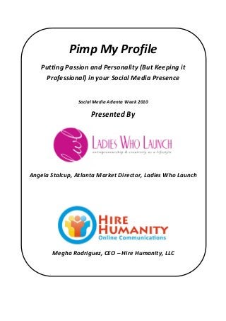 Pimp My Profile
Putting Passion and Personality (But Keeping it
Professional) in your Social Media Presence
Social Media Atlanta Week 2010
Presented By
Angela Stalcup, Atlanta Market Director, Ladies Who Launch
Megha Rodriguez, CEO – Hire Humanity, LLC
 