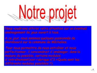 Nous voudrions attirer votre attention sur un éventuel
aménagement de jeux ouvert à tous.
A ce jour, nous sommes quelques passionnés de
skateboard sur la commune de Mâchelles.
 Pour nous permettre de nous entraîner et nous
perfectionner, il conviendrait d ’aménager, dans la
mesure du possible, certains modules
d ’entraînement(voir rubrique n°3 «Quels sont les
différents modules possibles ?).
 