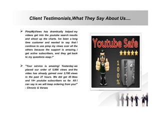 Client Testimonials,What They Say About Us....
 PimpMyViews has dramtically helped my
videos get into the youtube search results
and shoot up the charts. Ive been a long
time customer and wanted to say that I
continue to use pimp my views over all the
others because the support is amazing, i
get active subscribers, and they get back
to my questions asap.!"
 "Your service is amazing! Yesterday we
placed our order of 5,000 views and the
video has already gained over 3,700 views
in the past 27 hours. We did get 45 likes
and 14+ youtube subscribers so far. All I
can say is we will keep ordering from you!"
- Chronic & Verses

 