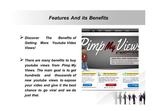 Features And its Benefits
 Discover The Benefits of
Getting More Youtube Video
Views!
 There are many benefits to buy
youtube views from Pimp My
Views. The main goal is to get
hundreds and thousands of
new youtube views to expose
your video and give it the best
chance to go viral and we do
just that.

 