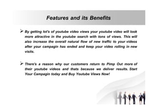 Features and its Benefits
 By getting lot's of youtube video views your youtube video will look
more attractive in the youtube search with tons of views. This will
also increase the overall natural flow of new traffic to your videos
after your campagin has ended and keep your video rolling in new
visits.
 There's a reason why our customers return to Pimp Out more of
their youtube videos and thats because we deliver results. Start
Your Campagin today and Buy Youtube Views Now!

 