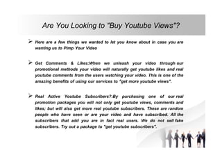 Are You Looking to "Buy Youtube Views"?
 Here are a few things we wanted to let you know about in case you are
wanting us to Pimp Your Video
 Get Comments & Likes:When we unleash your video through our
promotional methods your video will naturally get youtube likes and real
youtube comments from the users watching your video. This is one of the
amazing benefits of using our services to "get more youtube views".
 Real Active Youtube Subscribers?:By purchasing one of our real
promotion packages you will not only get youtube views, comments and
likes; but will also get more real youtube subscribers. These are random
people who have seen or are your video and have subscribed. All the
subscribers that add you are in fact real users. We do not sell fake
subscribers. Try out a package to "get youtube subscribers".

 