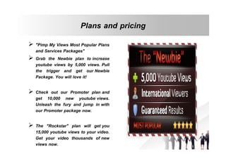 Plans and pricing
 "Pimp My Views Most Popular Plans
and Services Packages"
 Grab the Newbie plan to increase
youtube views by 5,000 views. Pull
the trigger and get our Newbie
Package. You will love it!
 Check out our Promoter plan and
get 10,000 new youtube views.
Unleash the fury and jump in with
our Promoter package now.
 The "Rockstar" plan will get you
15,000 youtube views to your video.
Get your video thousands of new
views now.

 