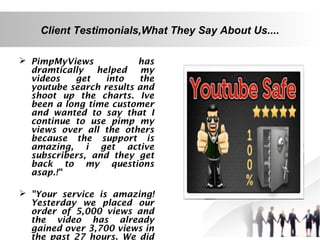 Client Testimonials,What They Say About Us....
 PimpMyViews
has
dramtically
helped my
videos
get
into
the
youtube search results and
shoot up the charts. Ive
been a long time customer
and wanted to say that I
continue to use pimp my
views over all the others
because the support is
amazing, i get active
subscribers, and they get
back to my questions
asap.!"
 "Your service is amazing!
Yesterday we placed our
order of 5,000 views and
the video has already
gained over 3,700 views in
the past 27 hours. We did

 