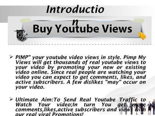 Introductio
n
Introduction
 PIMP" your youtube video views in style. Pimp My
Views will get thousands of real youtube views to
your video by promoting your new or existing
video online. Since real people are watching your
video you can expect to get comments, likes, and
active subscribers. A few dislikes "may" occur on
your video.
 Ultimate Aim:To Send Real Youtube Traffic to
Watch Your video;In turn You get more
comments,likes,active subscribers and views with

 