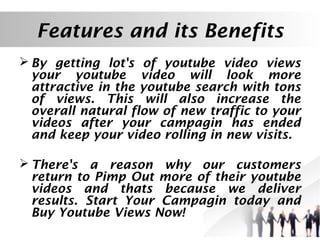 Features and its Benefits
 By getting lot's of youtube video views
your youtube video will look more
attractive in the youtube search with tons
of views. This will also increase the
overall natural flow of new traffic to your
videos after your campagin has ended
and keep your video rolling in new visits.
 There's a reason why our customers
return to Pimp Out more of their youtube
videos and thats because we deliver
results. Start Your Campagin today and
Buy Youtube Views Now!

 