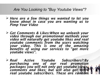 Are You Looking to "Buy Youtube Views"?
 Here are a few things we wanted to let you
know about in case you are wanting us to
Pimp Your Video
 Get Comments & Likes:When we unleash your
video through our promotional methods your
video will naturally get youtube likes and real
youtube comments from the users watching
your video. This is one of the amazing
benefits of using our services to "get more
youtube views".
 Real
Active
Youtube
Subscribers?:By
purchasing one of our real promotion
packages you will not only get youtube views,
comments and likes; but will also get more
real youtube subscribers. These are random

 