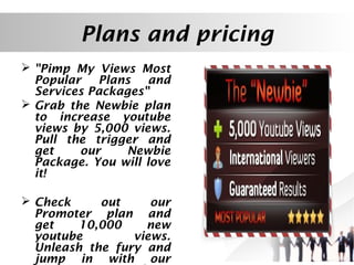 Plans and pricing
 "Pimp My Views Most
Popular Plans and
Services Packages"
 Grab the Newbie plan
to increase youtube
views by 5,000 views.
Pull the trigger and
get
our
Newbie
Package. You will love
it!
 Check
out
our
Promoter plan and
get
10,000
new
youtube
views.
Unleash the fury and
jump in with our

 