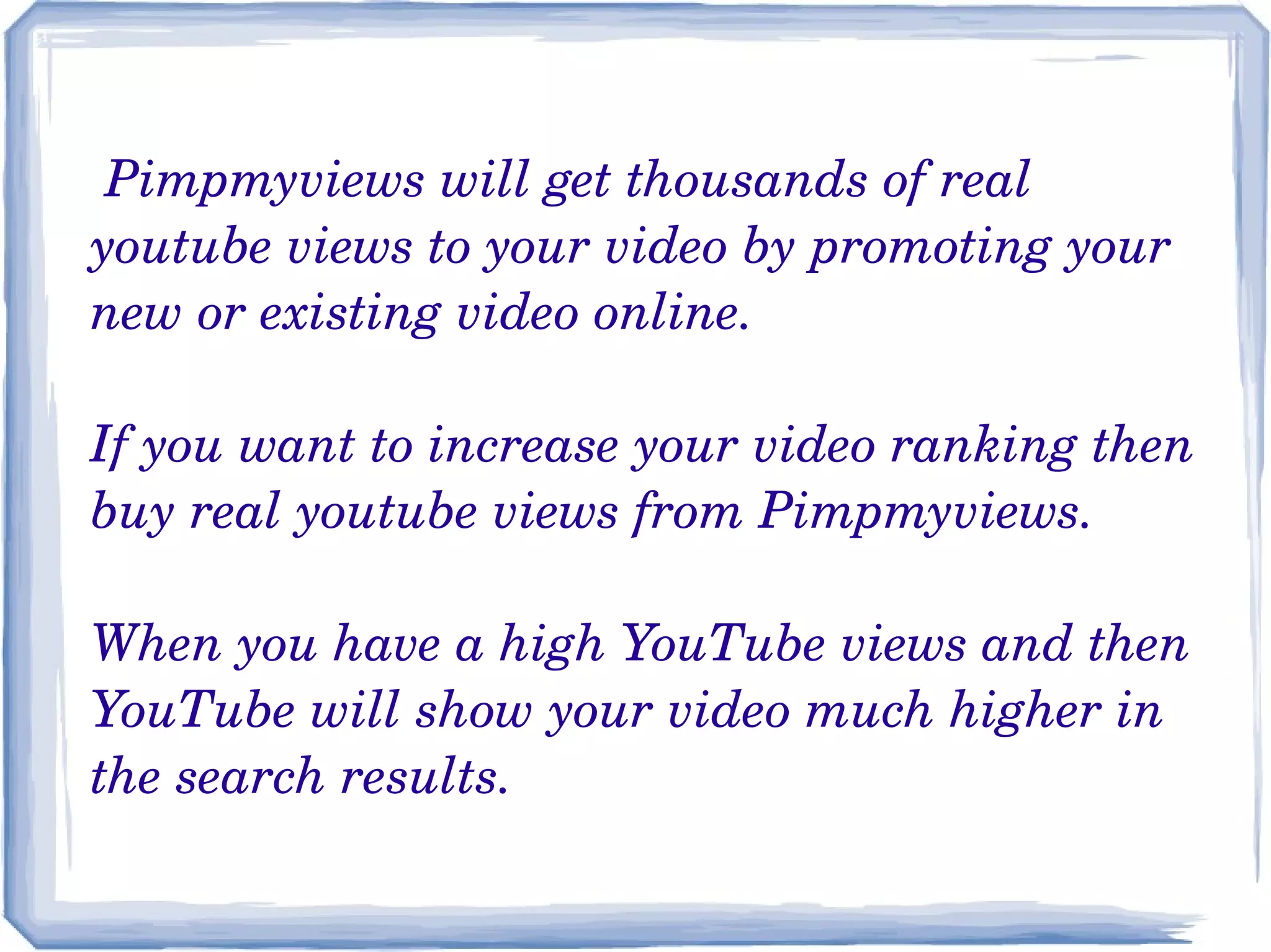 Pimpmyviews will get thousands of real 
youtube views to your video by promoting your 
new or existing video online.
 
If you want to increase your video ranking then 
buy real youtube views from Pimpmyviews.
When you have a high YouTube views and then 
YouTube will show your video much higher in 
the search results.

 