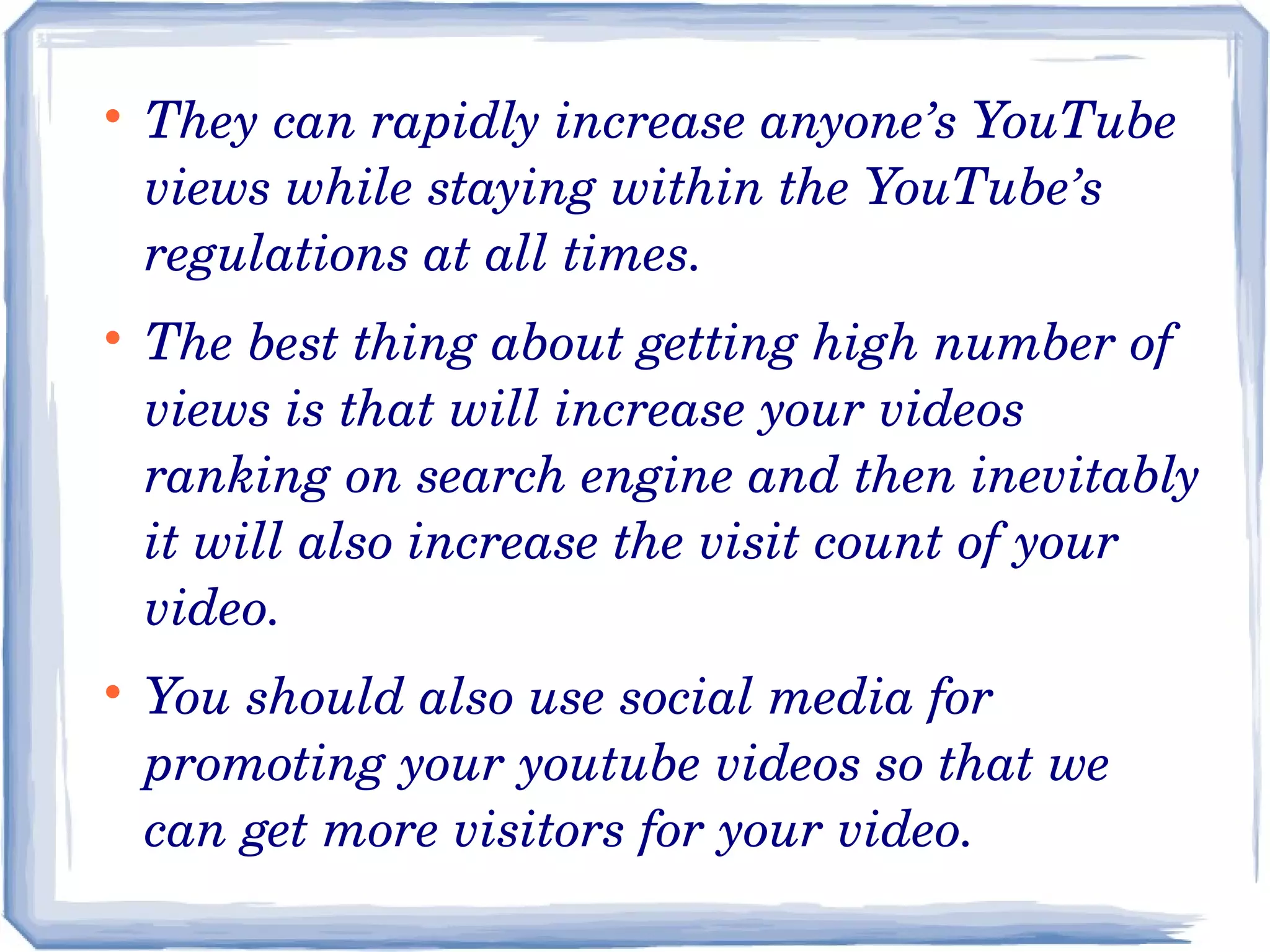 





They can rapidly increase anyone’s YouTube 
views while staying within the YouTube’s 
regulations at all times.
The best thing about getting high number of 
views is that will increase your videos 
ranking on search engine and then inevitably 
it will also increase the visit count of your 
video.
You should also use social media for 
promoting your youtube videos so that we 
can get more visitors for your video.

 