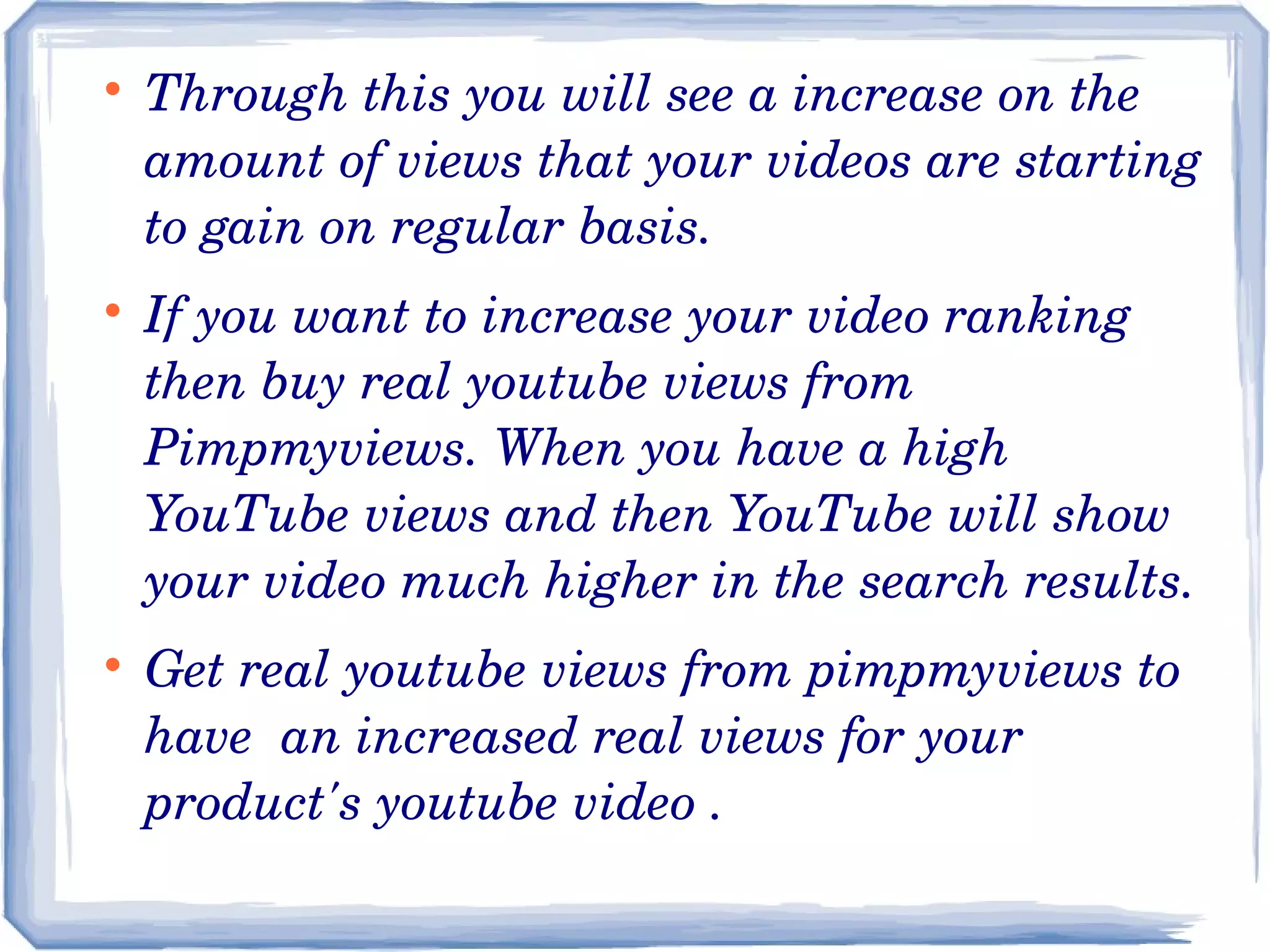 





Through this you will see a increase on the 
amount of views that your videos are starting 
to gain on regular basis.
If you want to increase your video ranking 
then buy real youtube views from 
Pimpmyviews. When you have a high 
YouTube views and then YouTube will show 
your video much higher in the search results.
Get real youtube views from pimpmyviews to 
have  an increased real views for your 
product's youtube video .

 