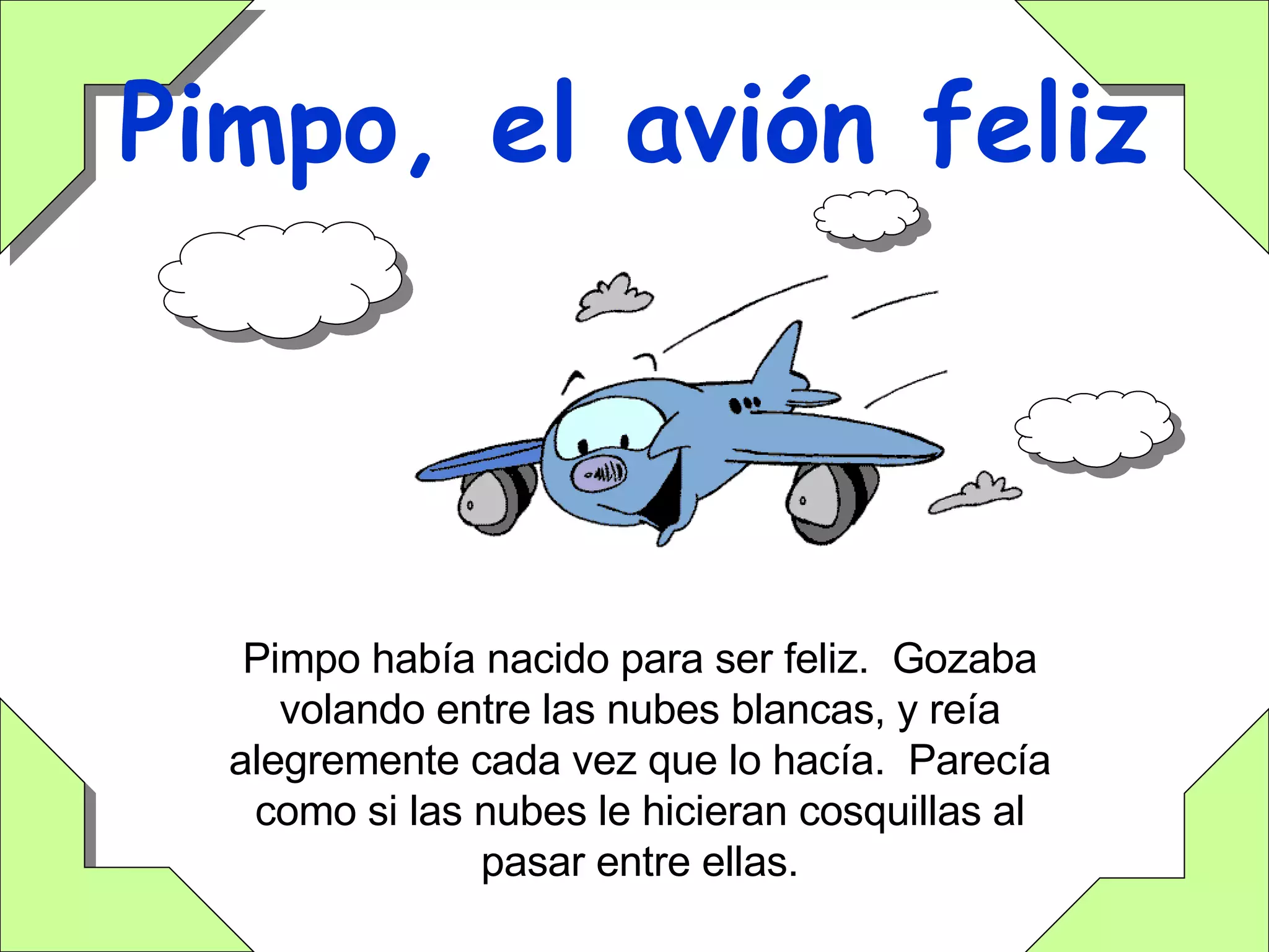 Pimpo, el avión feliz Pimpo había nacido para ser feliz.  Gozaba volando entre las nubes blancas, y reía alegremente cada vez que lo hacía.  Parecía como si las nubes le hicieran cosquillas al pasar entre ellas. 