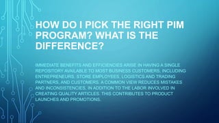 HOW DO I PICK THE RIGHT PIM
PROGRAM? WHAT IS THE
DIFFERENCE?
IMMEDIATE BENEFITS AND EFFICIENCIES ARISE IN HAVING A SINGLE
REPOSITORY AVAILABLE TO MOST BUSINESS CUSTOMERS, INCLUDING
ENTREPRENEURS, STORE EMPLOYEES, LOGISTICS AND TRADING
PARTNERS, AND CUSTOMERS. A COMMON VIEW REDUCES MISTAKES
AND INCONSISTENCIES, IN ADDITION TO THE LABOR INVOLVED IN
CREATING QUALITY ARTICLES. THIS CONTRIBUTES TO PRODUCT
LAUNCHES AND PROMOTIONS.
 