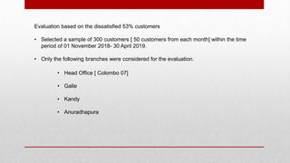 Evaluation based on the dissatisfied 53% customers
• Selected a sample of 300 customers [ 50 customers from each month] within the time
period of 01 November 2018- 30 April 2019.
• Only the following branches were considered for the evaluation.
• Head Office [ Colombo 07]
• Galle
• Kandy
• Anuradhapura
 