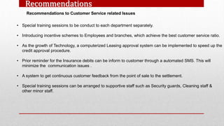 Recommendations
Recommendations to Customer Service related Issues
• Special training sessions to be conduct to each department separately.
• Introducing incentive schemes to Employees and branches, which achieve the best customer service ratio.
• As the growth of Technology, a computerized Leasing approval system can be implemented to speed up the
credit approval procedure.
• Prior reminder for the Insurance debits can be inform to customer through a automated SMS. This will
minimize the communication issues .
• A system to get continuous customer feedback from the point of sale to the settlement.
• Special training sessions can be arranged to supportive staff such as Security guards, Cleaning staff &
other minor staff.
 