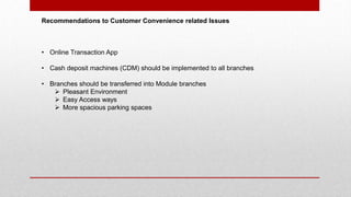Recommendations to Customer Convenience related Issues
• Online Transaction App
• Cash deposit machines (CDM) should be implemented to all branches
• Branches should be transferred into Module branches
 Pleasant Environment
 Easy Access ways
 More spacious parking spaces
 