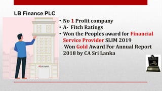 LB Finance PLC
• No 1 Profit company
• A- Fitch Ratings
• Won the Peoples award for Financial
Service Provider SLIM 2019
Won Gold Award For Annual Report
2018 by CA Sri Lanka
 