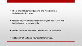 • There are 80 Licensed banking and Non Banking
institutions in Sri Lanka.
• Modern day customers became intelligent and skillful with
the technology improvements.
• Therefore customers have 79 other options to finance.
• Probability of getting a new customer is 1/80.
 