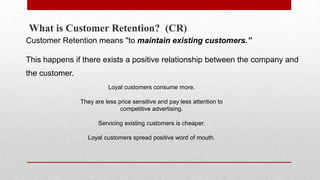 What is Customer Retention? (CR)
Customer Retention means "to maintain existing customers.”
This happens if there exists a positive relationship between the company and
the customer.
Loyal customers consume more.
They are less price sensitive and pay less attention to
competitive advertising.
Servicing existing customers is cheaper.
Loyal customers spread positive word of mouth.
 