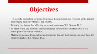 • To identify innovating solutions to increase Leasing customer retention in the present
challenging economy status of the country.
• To study the factors that affecting on repeat business of LB Finance PLC.
• To identify the key elements that can increase the customer satisfaction as it is a
major part of customer retention.
• Method to increase Cross selling opportunities through the Leasing customer base for
other products of LB Finance PLC.
Objectives
 