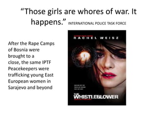 “Those girls are whores of war. It
       happens.” INTERNATIONAL POLICE TASK FORCE

After the Rape Camps
of Bosnia were
brought to a
close, the same IPTF
Peacekeepers were
trafficking young East
European women in
Sarajevo and beyond
 