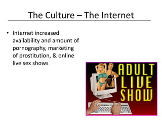 The Culture – The Internet
• Internet increased
  availability and amount of
  pornography, marketing
  of prostitution, & online
  live sex shows
 
