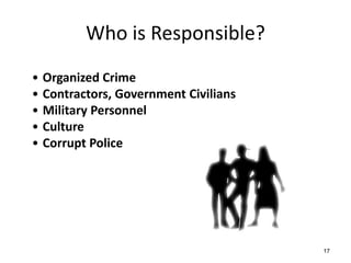Who is Responsible?
• Organized Crime
• Contractors, Government Civilians
• Military Personnel
• Culture
• Corrupt Police




                                      17
 