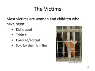 The Victims
Most victims are women and children who
have been:
  •   Kidnapped
  •   Tricked
  •   Coerced/Forced
  •   Sold by their families



                                 Photo Credit: DOD JCCC


                                                          22
 