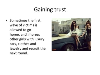 Gaining trust
• Sometimes the first
  wave of victims is
  allowed to go
  home, and impress
  other girls with luxury
  cars, clothes and
  jewelry and recruit the
  next round.
 