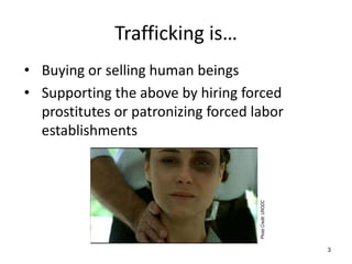 Trafficking is…
• Buying or selling human beings
• Supporting the above by hiring forced
  prostitutes or patronizing forced labor
  establishments




                                     Photo Credit: UNODC
                                                           3
 