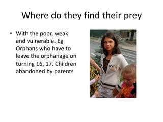 Where do they find their prey
• With the poor, weak
  and vulnerable. Eg
  Orphans who have to
  leave the orphanage on
  turning 16, 17. Children
  abandoned by parents
 