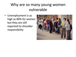 Why are so many young women
              vulnerable
• Unemployment is as
  high as 80% for women
  but they are still
  expected to shoulder
  responsibility
 