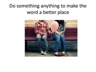 Do something anything to make the
      word a better place
 