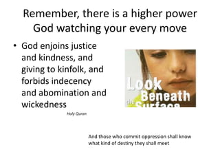 Remember, there is a higher power
    God watching your every move
• God enjoins justice
  and kindness, and
  giving to kinfolk, and
  forbids indecency
  and abomination and
  wickedness
             Holy Quran




                          And those who commit oppression shall know
                          what kind of destiny they shall meet
 