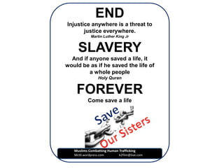 END
Injustice anywhere is a threat to
       justice everywhere.
             Martin Luther King Jr


     SLAVERY
  And if anyone saved a life, it
would be as if he saved the life of
         a whole people
                 Holy Quran


    FOREVER
           Come save a life




   Muslims Combatting Human Trafficking
   Mct0.wordpress.com        k2film@live.com
 