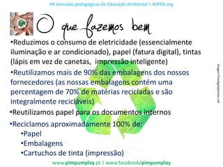 XX Jornadas pedagógicas de Educação Ambiental | ASPEA.org




        O que fazemos bem
•Reduzimos o consumo de eletricidade (essencialmente
iluminação e ar condicionado), papel (fatura digital), tintas
(lápis em vez de canetas, impressão inteligente)




                                                                        Imagem freedigitalphotos.net
•Reutilizamos mais de 90% das embalagens dos nossos
fornecedores (as nossas embalagens contém uma
percentagem de 70% de matérias recicladas e são
integralmente recicláveis)
•Reutilizamos papel para os documentos internos
•Reciclamos aproximadamente 100% de:
   •Papel
   •Embalagens
   •Cartuchos de tinta (impressão)
             www.pimpumplay.pt | www.facebook/pimpumplay
 