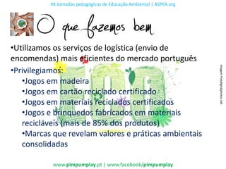 XX Jornadas pedagógicas de Educação Ambiental | ASPEA.org




       O que fazemos bem
•Utilizamos os serviços de logística (envio de
encomendas) mais eficientes do mercado português




                                                                      Imagem freedigitalphotos.net
•Privilegiamos:
   •Jogos em madeira
   •Jogos em cartão reciclado certificado
   •Jogos em materiais reciclados certificados
   •Jogos e brinquedos fabricados em materiais
   recicláveis (mais de 85% dos produtos)
   •Marcas que revelam valores e práticas ambientais
   consolidadas

           www.pimpumplay.pt | www.facebook/pimpumplay
 