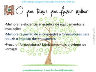 XX Jornadas pedagógicas de Educação Ambiental | ASPEA.org




       O que temos que fazer melhor
•Melhorar a eficiência energética de equipamentos e
instalações




                                                                      Imagem freedigitalphotos.net
•Melhorar a gestão de encomendas a fornecedores para
reduzir o impacto dos transportes
•Procurar fornecedores/ fabricantes mais próximos de
Portugal




           www.pimpumplay.pt | www.facebook/pimpumplay
 