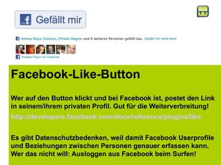 Facebook-Like-Button
Wer auf den Button klickt und bei Facebook ist, postet den Link
in seinem/ihrem privaten Profil. Gut für die Weiterverbreitung!
http://developers.facebook.com/docs/reference/plugins/like
Es gibt Datenschutzbedenken, weil damit Facebook Userprofile
und Beziehungen zwischen Personen genauer erfassen kann.
Wer das nicht will: Ausloggen aus Facebook beim Surfen!
 