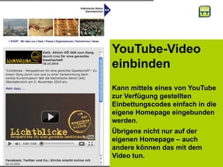 YouTube-Video
einbinden
Kann mittels eines von YouTube
zur Verfügung gestellten
Einbettungscodes einfach in die
eigene Homepage eingebunden
werden.
Übrigens nicht nur auf der
eigenen Homepage – auch
andere können das mit dem
Video tun.
 