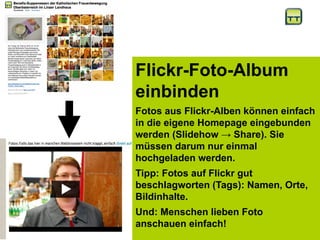 Flickr-Foto-Album
einbinden
Fotos aus Flickr-Alben können einfach
in die eigene Homepage eingebunden
werden (Slidehow → Share). Sie
müssen darum nur einmal
hochgeladen werden.
Tipp: Fotos auf Flickr gut
beschlagworten (Tags): Namen, Orte,
Bildinhalte.
Und: Menschen lieben Foto
anschauen einfach!
 