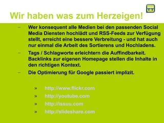 Wir haben was zum Herzeigen!
– Wer konsequent alle Medien bei den passenden Social
Media Diensten hochlädt und RSS-Feeds zur Verfügung
stellt, erreicht eine bessere Verbreitung - und hat auch
nur einmal die Arbeit des Sortierens und Hochladens.
– Tags / Schlagworte erleichtern die Auffindbarkeit.
Backlinks zur eigenen Homepage stellen die Inhalte in
den richtigen Kontext.
– Die Optimierung für Google passiert implizit.
» http://www.flickr.com
» http://youtube.com
» http://issuu.com
» http://slideshare.com
 