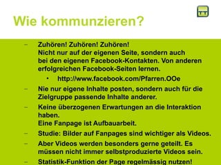 Wie kommunzieren?
– Zuhören! Zuhören! Zuhören!
Nicht nur auf der eigenen Seite, sondern auch
bei den eigenen Facebook-Kontakten. Von anderen
erfolgreichen Facebook-Seiten lernen.
• http://www.facebook.com/Pfarren.OOe
– Nie nur eigene Inhalte posten, sondern auch für die
Zielgruppe passende Inhalte anderer.
– Keine überzogenen Erwartungen an die Interaktion
haben.
Eine Fanpage ist Aufbauarbeit.
– Studie: Bilder auf Fanpages sind wichtiger als Videos.
– Aber Videos werden besonders gerne geteilt. Es
müssen nicht immer selbstproduzierte Videos sein.
– Statistik-Funktion der Page regelmässig nutzen!
 