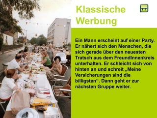 Klassische
Werbung
Ein Mann erscheint auf einer Party.
Er nähert sich den Menschen, die
sich gerade über den neuesten
Tratsch aus dem FreundInnenkreis
unterhalten. Er schleicht sich von
hinten an und schreit „Meine
Versicherungen sind die
billigsten“. Dann geht er zur
nächsten Gruppe weiter.
 