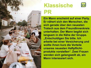 Klassische
PR
Ein Mann erscheint auf einer Party.
Er nähert sich den Menschen, die
sich gerade über den neuesten
Tratsch aus dem FreundInnenkreis
unterhalten. Der Mann begibt sich
langsam in die Nähe der Gruppe.
„Entschuldigen Sie bitte. Ich
arbeite bei einer Versicherung und
wollte ihnen kurz die Vorteile
unseres neuesten Haftpflicht-
produkts vorstellen“. Zwei Frauen
wenden sich gelangweilt ab, ein
Mann interessiert sich.
 