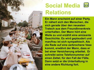 Social Media
Relations
Ein Mann erscheint auf einer Party.
Er nähert sich den Menschen, die
sich gerade über den neuesten
Tratsch aus dem FreundInnenkreis
unterhalten. Der Mann hört eine
Weile zu und erzählt eine amüsante
Geschichte. Es wird geplaudert und
man/frau ist sich sympathisch. Als
die Rede auf eine zerbrochene Vase
kommt, erwähnt der Mann, dass er
bei einer Versicherung arbeitet. Er
schreibt seine Telefonnummer auf
einen Zettel, für den Fall der Fälle.
Dann setzt er die Unterhaltung in
eine andere Richtung fort.
 