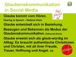 Glaubenskommunikation
in Social Media
Glaube kommt vom Hören.
Hearing to Speech – Stefanie Klein
Glaube entwickelt sich in Beziehung.
Bezeugen und Bekennen als Modus der
Glaubenskommunikation. Edmund Arens
Glaube erweist sich als glaub-würdig im
Alltag: Es braucht authentische Christinnen
und Christen, mit all ihrer Freude,
Trauer, Hoffnung und Angst. GS
 