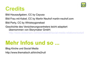 Credits
Bild Hausaufgaben, CC by Cayusa
Bild Frau mit Kabel, CC by Martin Neuhof martin-neuhof.com
Bild Party, CC by Whiskeygonebad
Geschichte des Versicherungsvertreters leicht adaptiert
übernommen von Storymaker GmbH:
http://www.slideshare.net/beichstaedt/social-media-relationsnicola4
Mehr Infos und so ...
Blog Kirche und Social Media
http://www.thematisch.at/kirche2null
 