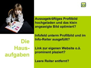Die
Haus-
aufgaben
Aussagekräftiges Profilbild
hochgeladen und das klein
angezeigte Bild optimiert?
Infofeld unterm Profilbild und im
Info-Reiter ausgefüllt?
Link zur eigenen Website o.ä.
prominent plaziert?
Leere Reiter entfernt?
 